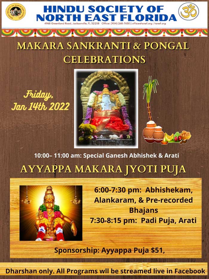 HINDU SOCIETY OF NORTH EAST FLORIDA (8 1C MAKARA SANKRANTI & PONGAL CELEBRATIONS Friday, Jan 14th 2022 10:00- 11:00 am: Special Ganesh Abhishek & Arati AYYAPPA MAKARA YOTI PUJA 6:00-7:30 pm: Abhishekam, Alankaram, & Pre-recorded Bhajans 7:30-8:15 pm: Padi Puja, Arati Sponsorship: Ayyappa Puja $51, Dharshan only. All Programs wll be streamed live in Facebook
