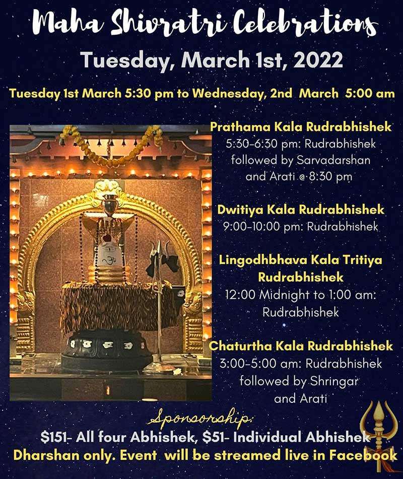 Maha Shivratri Celebrations Tuesday, March 1st, 2022 Tuesday Ist March 5:30 pm to Wednesday, 2nd March 5:00 am Prathama Kala Rudrabhishek 5:30-6:30 pm: Rudrabhishek followed by Sarvadarshan and Arati. e•8:30 pm Dwitiya Kala Rudrabhishek 9:00-10:00 pm: Rudrabhishek Lingodhbhava Kala Tritiya Rudrabhishek 12:00 Midnight to 1:00 am: Rudrabhishek Chaturtha Kala Rudrabhishek 3:00-5:00 am: Rudrabhishek followed by Shringar and Arati Sponsorship: $151- All four Abhishek, $51- Individual Abhishek Dharshan only. Event will be streamed live in Facebook