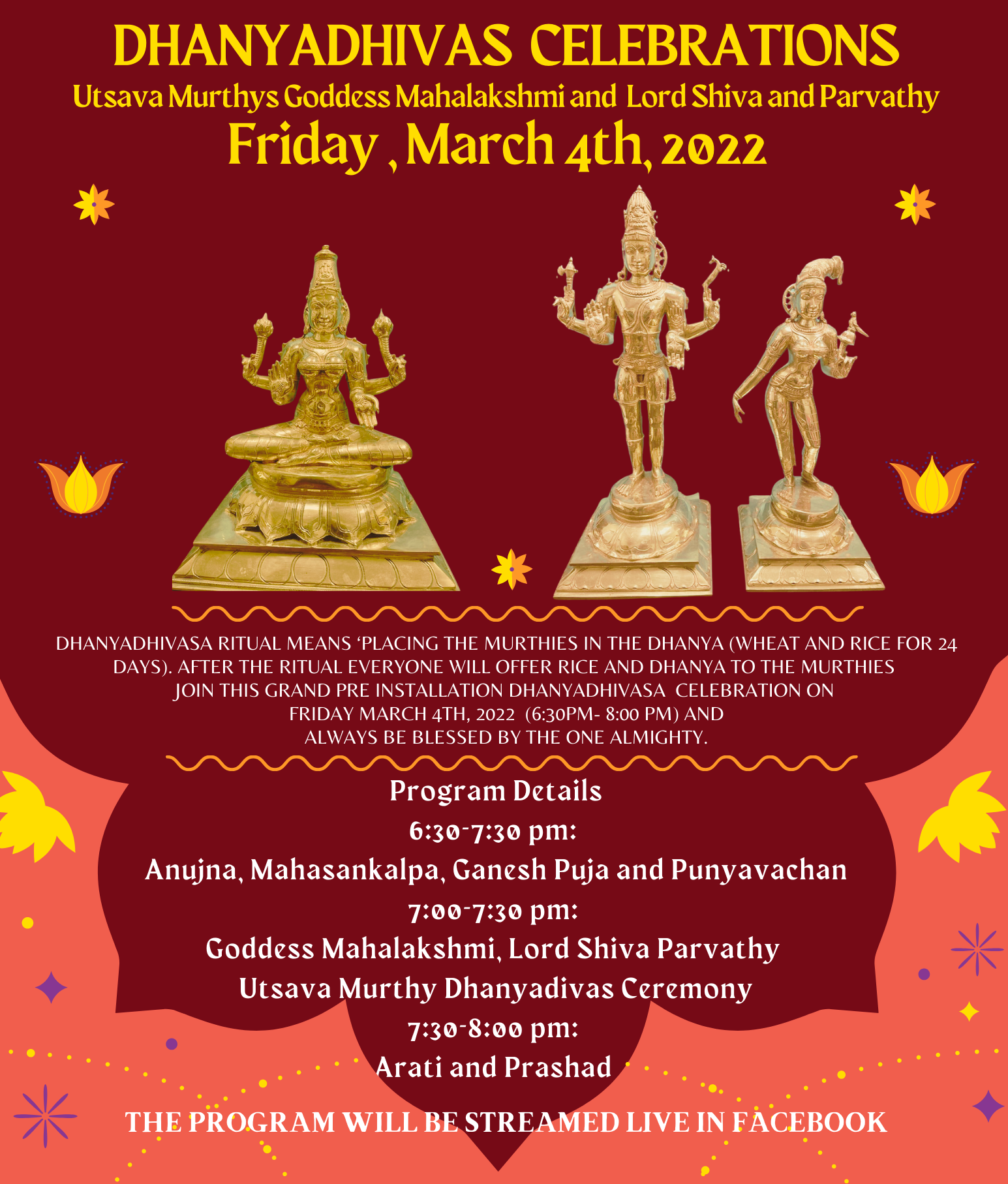 Hindu Society of North East Florida 4968, Greenland road, Jacksonville, Florida. 32258 DHANYADHIVAS CELEBRATIONS Utsava Murthys Coddess Mahalakshmi and Lord Shiva and Parvathy Friday,March 4th, 2022 DHANYADHIVASA RITUAL MEANS 'PLACING THE MURTHIES IN THE DHANYA (WHEAT AND RICE FOR 24 DAYS). AFTER THE RITUAL EVERYONE WILL OFFER RICE AND DHANYA TO THE MURTHIES JOIN THIS GRAND PRE INSTALLATION DHANYADHIVASA CELEBRATION ON FRIDAY MARCH 4TH, 2022 (6:30PM- 8:00 PM) AND ALWAYS BE BLESSED BY THE ONE ALMIGHTY. Program Details 6:30-7:30 pm: Anujna, Mahasankalpa, Canesh Puja and Punyavachan 7:00-7:30 pm: Goddess Mahalakshmi, Lord Shiva Parvathy Utsava Murthy Dhanyadivas Ceremony 7:30-8:00 pm: Arati and Prashad •0. THE PROGRAM WILL BE STREAMED LIVE IN FACEBOOK
