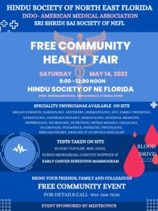 HINDU SOCIETY OF NORTH EAST FLORIDA INDO- AMERICAN MEDICAL ASSOCIATION SRI SHRIDI SAI SOCIETY OF NEFL FREE COMMUNITY HEALTH FAIR SATURDAY O MAY 14, 2022 8:00 - 12:00 NOON HINDU SOCIETY OF NE FLORIDA 4968, GREENLAND ROAD, JACKSONVILLE, FLORIDA 32258 SPECIALITY PHYSICIANAS AVAILABLE ON SITE BREAST SURGEON, CARDIOLOGY, DENTISTRY, DERMATOLOGY, ENT, FAMILY PHYSICIAN, GYNECOLOGY, GASTROENTROLOGY, HEMATOLOGY, INTERNAL MEDICINE, NEPHROLOGY, NEUROLOGY, NUTRITION, OPTHALMOLOGY, ONCOLOGY, PULMONARY, PEDIATRICS, PODIATRY, PSYCHIATRY, RHEUMATOLOGY, UROLOGY & AYURVEDA SPECIALIST TESTS TAKEN ON SITE BlOO BLOOD TESTS,BP, BMI, EKGS, ECHOCARDIOGRAM, CAROTID DOPPLER & DRIVE EARLY CANCER SCREENING MAMMOGRAM 20$ GIFT CARI o o 100 O 00 BRING YOUR FRIENDS, FAMILY AND COLLEAGUES FREE COMMUNITY EVENT FOR DETAILS CALL 904-268-7630 EVENT SPONSORED BY MEDTRONICS