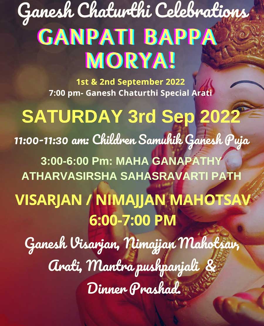 GANPATI BAPPA MORYA! 1st & 2nd September 2022 7:00 pm- Ganesh Chaturthi Special Arati SATURDAY 3rd Sep 2022 11:00-11:30 am: Children Samuhik Ganesh Puja 3:00-6:00 Pm: MAHA GANAPATHY ATHARVASIRSHA SAHASRAVARTI PATH VISARJAN / NIMAJJAN MAHOTSAV 6:00-7:00 PM Ganesh Visarjan, Nimaijan Maholsa, Anati, Mantra pushpanjali & Dinner Prasad