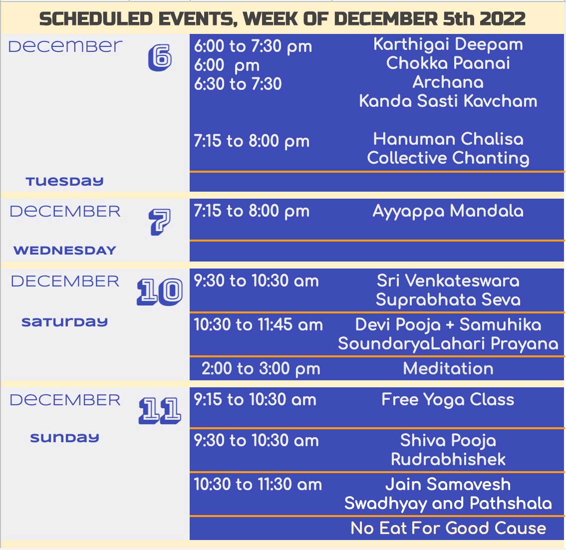 SCHEDULED EVENTS, WEEK OF DECEMBER 5th 2022 DeCemBer 6:00 to 7:30 pm Karthigai Deepam 6:00 pm Chokko Poonai 6:30 to 7:30 Archana Kanda Sasti Kavcham 7:15 to 8:00 pm 7:15 to 8:00 pm Hanuman Chalisa Collective Chanting Ayyappa Mandala Tuesday DECEMBER 7 WEDNESDAY DECEMBER 0 Saturday DECEMBER sunday 9:30 to 10:30 am 10:30 to 11:45 am 2:00 to 3:00 pm 11 9:15 to 10:30 am 9:30 to 10:30 am 10:30 to 11:30 am Sri Venkoteswora Suprabhata Seva Devi Pooja + Samuhika SoundaryaLahari Prayana Meditation Free Yoga Class Shiva Pooja Rudrabhishek Join Somavesh Swadhyay and Pathshala No Eat For Good Cause