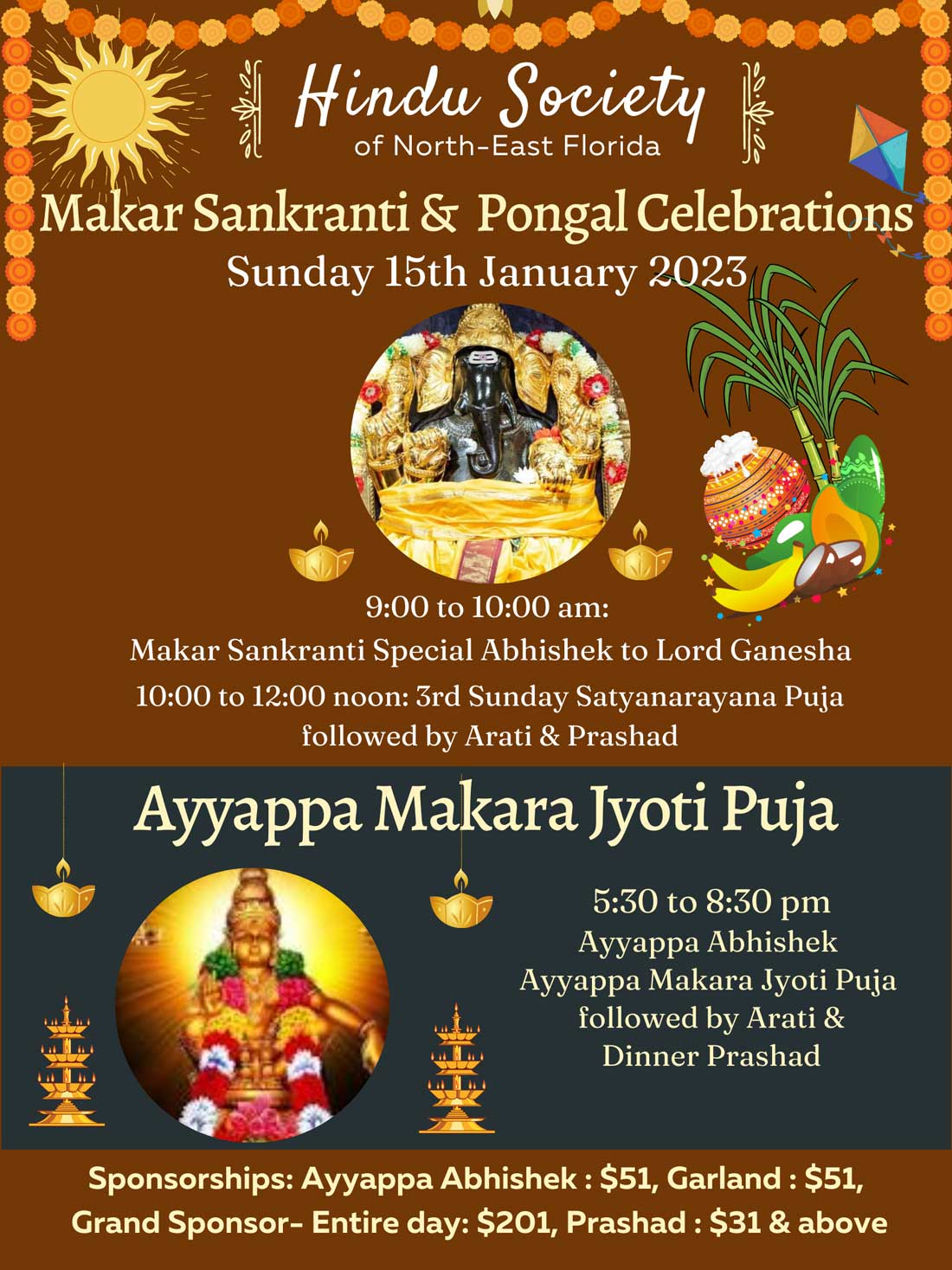 Makar Sankranti & Pongal Celebrations
Sunday 15th January 2023
9:00 to 10:00 am:
Makar Sankranti Special Abhishek to Lord Ganesha
10:00 to 12:00 noon: 3rd Sunday Satyanarayana Puja followed by Arati & Prashad
Ayyappa Makara Jyoti Puja
5:30 to 8:30 pm
Ayyappa Abhishek
Ayyappa Makara Jyoti Puja followed by Arati &
Dinner Prashad
Sponsorships: Ayyappa Abhishek: $51, Garland: $51, Grand Sponsor- Entire day: $201, Prashad: $31 & above