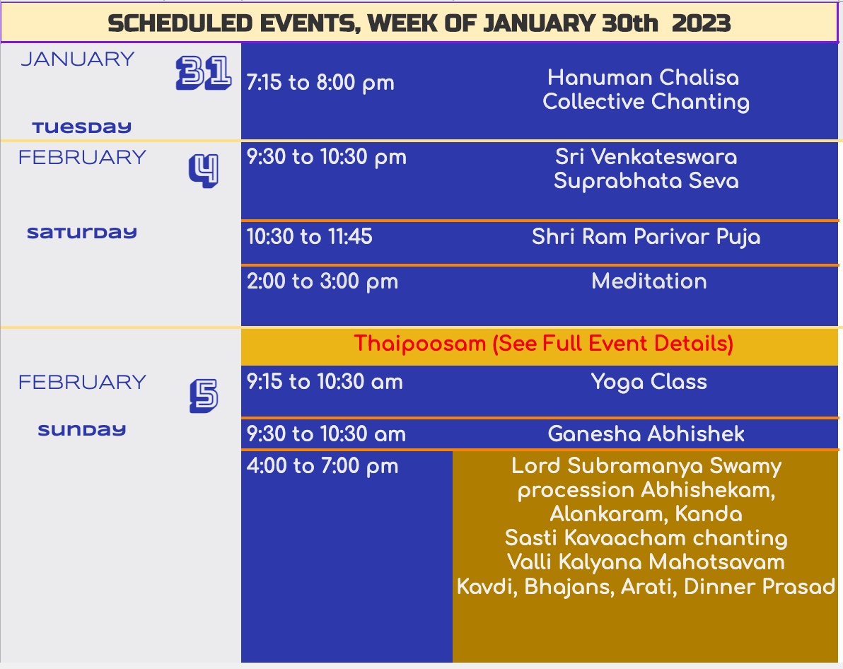 SCHEDULED EVENTS, WEEK OF JANUARY 30th 2023 31 7.15 to 8:00 pm Hanuman Chalisa Collective Chanting 10:30 to 11:45 Shri Ram Parivar Puja 2:00 to 3:00 pm Meditation 9:15 to 10:30 am 5 9:30 to 10:30 pm Sri Venkateswara Suprabhata Seva Thaipoosam (See Full Event Details) Yoga Class 9:30 to 10:30 am 4:00 to 7:00 pm Ganesha Abhishek Lord Subramanya Swamy procession Abhishekam, Alankaram, Kanda Sasti Kavaacham chanting Valli Kalyana Mahotsavam Kavdi, Bhajans, Arati, Dinner Prasad