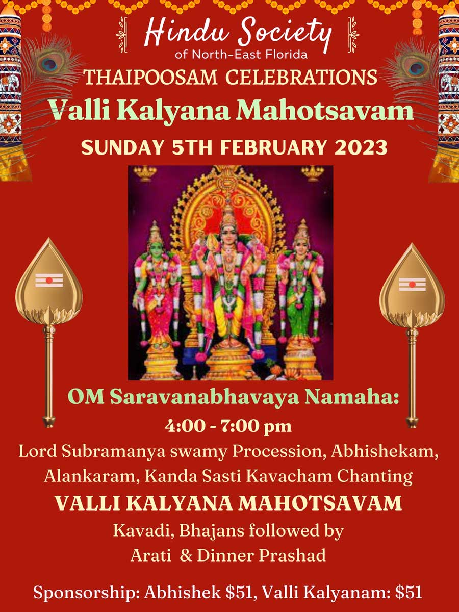 THAIPOOSAM CELEBRATIONS Valli Kalyana Mahotsavam SUNDAY 5TH FEBRUARY 2023 OM Saravanabhavaya Namaha: 4:00 - 7:00 pm Lord Subramanya swamy Procession, Abhishekam, Alankaram, Kanda Sasti Kavacham Chanting VALLI KALYANA MAHOTSAVAM Kavadi, Bhajans followed by Arati & Dinner Prashad Sponsorship: Abhishek $51, Valli Kalyanam: $51
