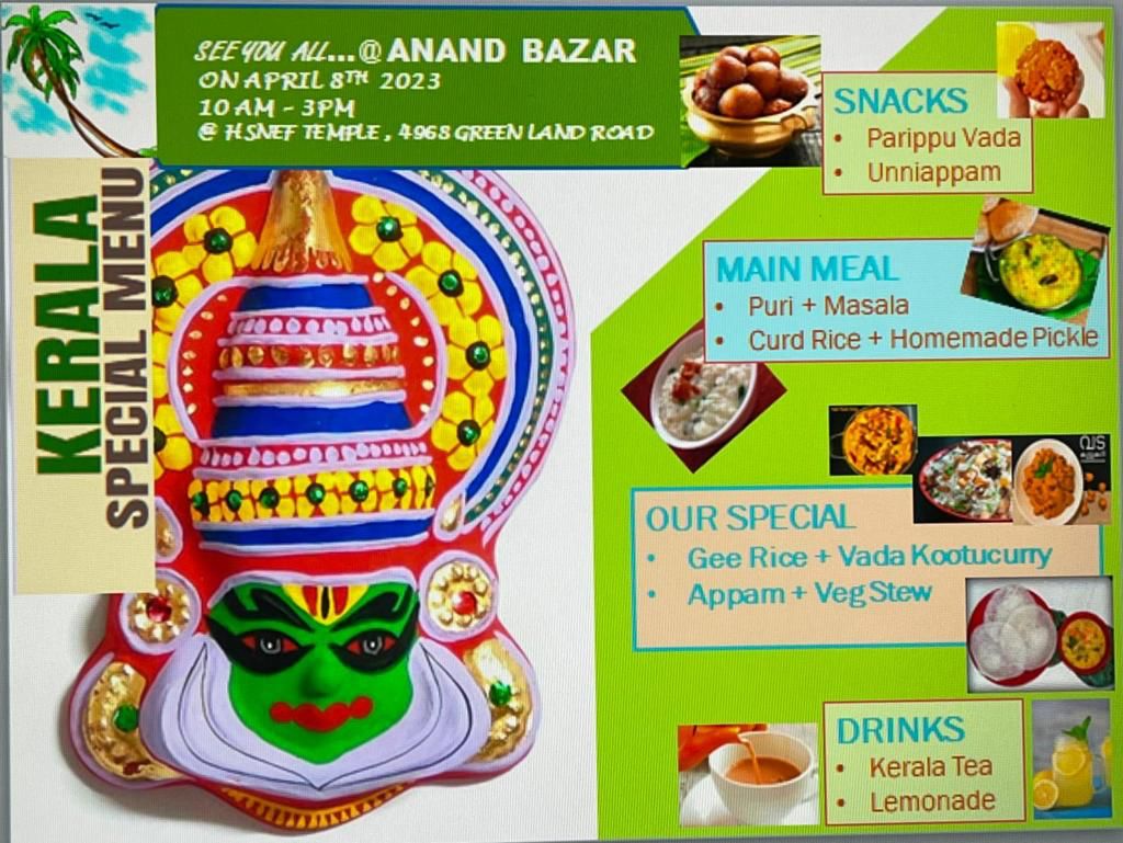 SEE YOU ALL...@ANAND BAZAR ON APRIL 8TH 2023 10 AM - 3PM & HSNEF TEMPLE, 4968 GREEN LAND ROAD SNACKS • Parippu Vada Unniappam KERALA SPECIAL MENU MAIN MEAL Puri + Masala Curd Rice + Homemade Pickle OUR SPECIAL • Gee Rice + Vada Kootucurry Appam + Veg Stew DRINKS Kerala Tea Lemonade