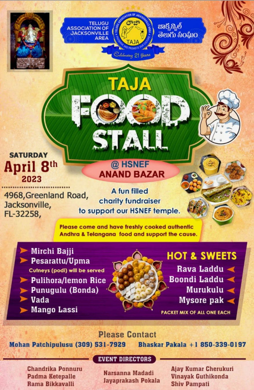 TELUGU ASSOCIATION OF JACKSONVILLE AREA 805,0,0 devá 6060 AJA atiny 21 Yean TAJA STALL SATURDAY April 8th 2023 @ HSNEF ANAND BAZAR 4968, Greenland Road, Jacksonville, FL-32258, A fun filled charity fundraiser to support our HSNEF temple. Please come and have freshly cooked authentic Andhra & Telangana food and support the cause. Mirchi Bajji Pesarattu/Upma Cutneys (podi) will be served Pulihora/lemon Rice Punugulu (Bonda) Vada Mango Lassi C HOT & SWEETS Rava Laddu Boondi Laddu Murukulu Mysore pak PACKET MIX OF ALL ONE EACH Please Contact Mohan Patchipulusu (309) 531-7929 Bhaskar Pakala +1 850-339-0197 EVENT DIRECTORS Chandrika Ponnuru Padma Ketepalle Rama Bikkavalli Narsanna Madadi Jayaprakash Pokala Ajay Kumar Cherukuri Vinayak Guthikonda Shiv Pampati