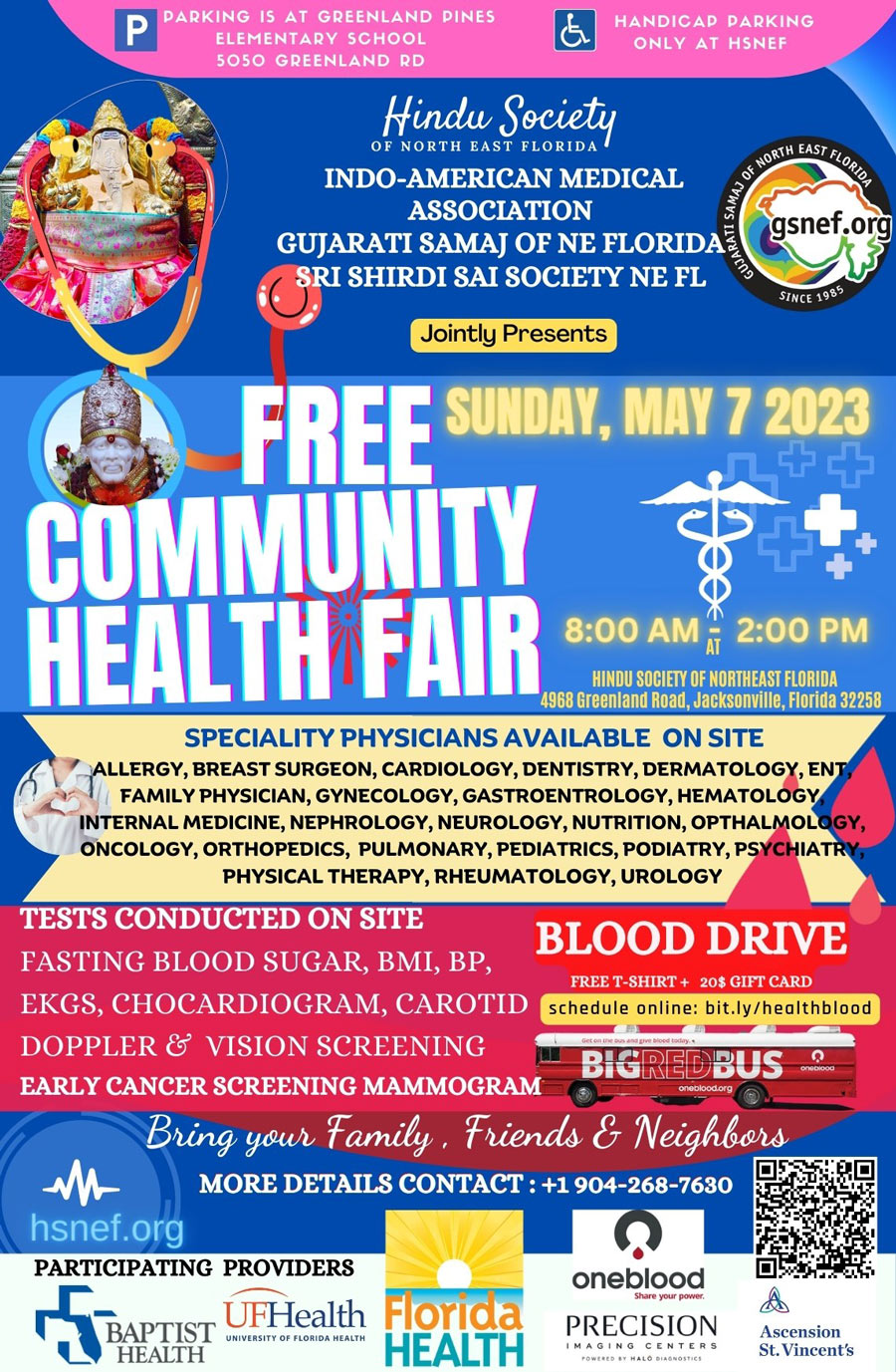 PARKING IS AT GREENLAND PINES
ELEMENTARY SCHOOL
5050 GREENLAND RD
HANDICAD PARKING
ONLY AT HSNEF
"Hindu Societo,
gsnef.org
OF NORTH EAST FLORIDA
INDO-AMERICAN MEDICAL ASSOCIATION
SINCE 19B5
GUJARATI SAMAJ OF NE FLORIDA
Jointly Presents SRI SHIRDI SAI SOCIETY NE FL
FREE SUHDAY, MAY 7 2023
COMMUNITY
HEALTH FAIR 800 AM " 200 PM
HINDU SOCIETY OF NORTHEAST FLORIDA
4968 Greenland Road, Jacksonville, Florida 32258
SPECIALITY PHYSICIANS AVAILABLE ON SITE
ALLERGY, BREAST SURGEON, CARDIOLOGY, DENTISTRY, DERMATOLOGY, ENT / FAMILY PHYSICIAN, GYNECOLOGY, GASTROENTROLOGY, HEMATOLOGY INTERNAL MEDICINE, NEPHROLOGY, NEUROLOGY, NUTRITION, OPTHALMOLOGY, ONCOLOGY, ORTHOPEDICS, PULMONARY, PEDIATRICS, PODIATRY, PSYCHIATRY PHYSICAL THERAPY, RHEUMATOLOGY, UROLOGY
TESTS CONDUCTED ON SITE
BLOOD DRIVE
FASTING BLOOD SUGAR, BMI, BP,
FREE T-SHIRT + 20$ GIFT CARD
EKGS, CHOCARDIOGRAM, CAROTID
schedule online: bit.ly/healthblood
DOPPLER & VISION SCREENING
BIGREDBUS
EARLY CANCER SCREENING MAMMOGRAM
Bring your Family, Friends & Neighbors
MORE DETAILS CONTACT : +1 904-268-7630
hsnef.org
PARTICIPATING PROVIDERS
BAPTIST
UFHealth Florida
UNIVERSITY OF FLORIDA HEALTH
HEALTH
HEALTH
oneblood
Share your pow
PRECISION
IMAGINGCENTERS
Ascension
St. Vincent's