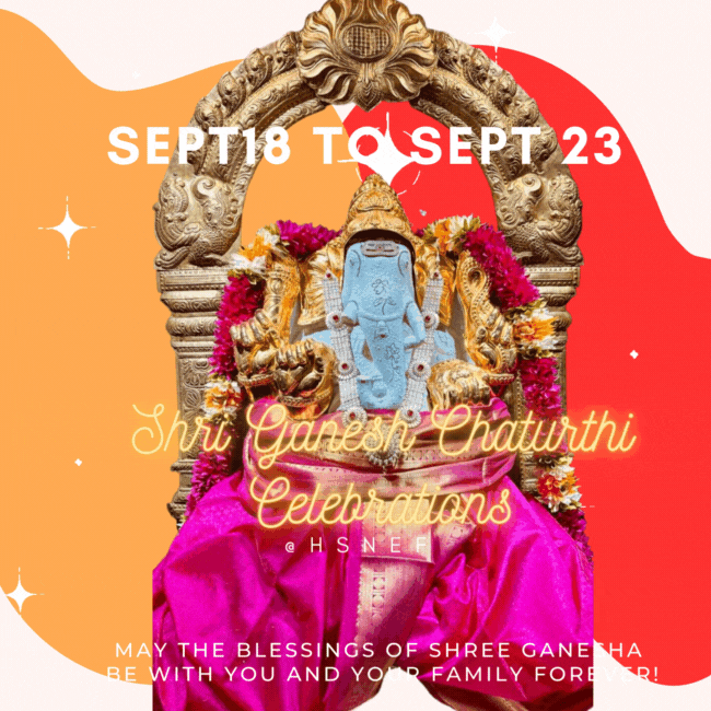 Hindu Society of Northeast Florida Shri Ganesh Chaturthi Celebrations Monday 18th September 2023 9:00-10:30 am: Shri Maha Ganapati Havan 10:30-11:00 am: Ganesh Chaturthi Special Ganesh Abhishek 11:00-12:00 noon: Special Shringar, Arati & Prashad SPONSORSHIP: $101- HAVAN & ABHISHEK $51- HAVAN OR ABHISHEK 5:45- 6:15 pm: Vinayaka Chaviti Pooja for Young generation, Arati 6:30-7:30 pm- Procession & Ganesh Sthapana, Arati 7:00-9:00 pm: Sarvadarshan 6:30, 7:30 & 8:30 pm: Arati Ganesh Arati -MP hall daily @7:30 pm till Visarjan Saturday, 23nd September 2023 11:00-12:00 noon: Samuhika Ganesh Puja by Children 3:00-6:00 pm: Ganapathi Atharvashirsha Sahasravrithi, 6:00-6:30 pm: Ganesha Nimajjan Utsav Ganesh Nimajjan followed by Arati and Dinner Prashad