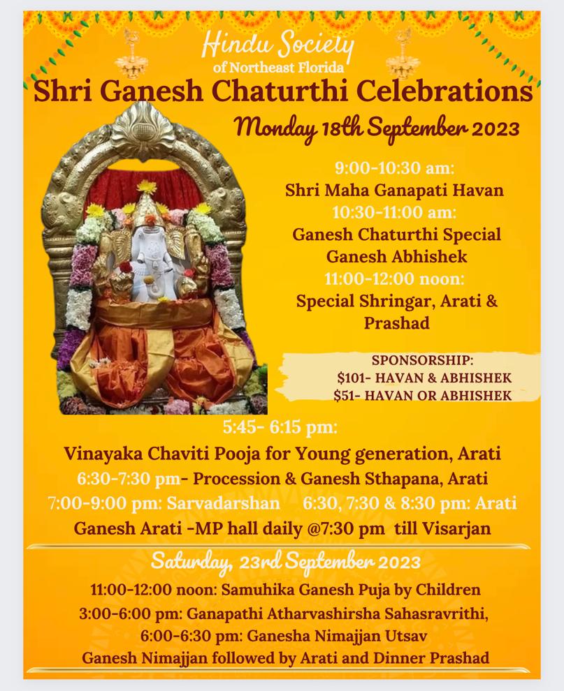 Shri Ganesh Chaturthi Celebrations Monday 18th September 2023 9:00-10:30 am: Shri Maha Ganapati Havan 10:30-11:00 am: Ganesh Chaturthi Special Ganesh Abhishek 11:00-12:00 noon: Special Shringar, Arati & Prashad SPONSORSHIP: $101- HAVAN & ABHISHEK $51- HAVAN OR ABHISHEK 5:45- 6:15 pm: Vinayaka Chaviti Pooja for Young generation, Arati 6:30-7:30 pm- Procession & Ganesh Sthapana, Arati 7:00-9:00 pm: Sarvadarshan 6:30, 7:30 & 8:30 pm: Arati Ganesh Arati -MP hall daily @7:30 pm till Visarjan Saturday, 23nd September 2023 11:00-12:00 noon: Samuhika Ganesh Puja by Children 3:00-6:00 pm: Ganapathi Atharvashirsha Sahasravrithi, 6:00-6:30 pm: Ganesha Nimajjan Utsav Ganesh Nimajjan followed by Arati and Dinner Prashad