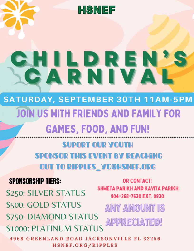 HSNEF RIPPLES CHILDREN'S CARNIVAL SATURDAY, SEPTEMBER 30TH 11AM-5PM JOIN US WITH FRIENDS AND FAMILY FOR GAMES, FOOD, AND FUN! • .. SPONSOR THIS EVENT BY REACHING OUT TO RIPPLES_YC@HSNEF.ORG OR CONTACT: SPONSORSHIP TIERS: SHWETA PARIKH AND KAVITA PARIKH: $250: SILVER STATUS 904-268-7630 EXT. 0930 $500: GOLD STATUS ANY AMOUNT IS $750: DIAMOND STATUS 51000: PLATINUM STATUS APPRECIATED