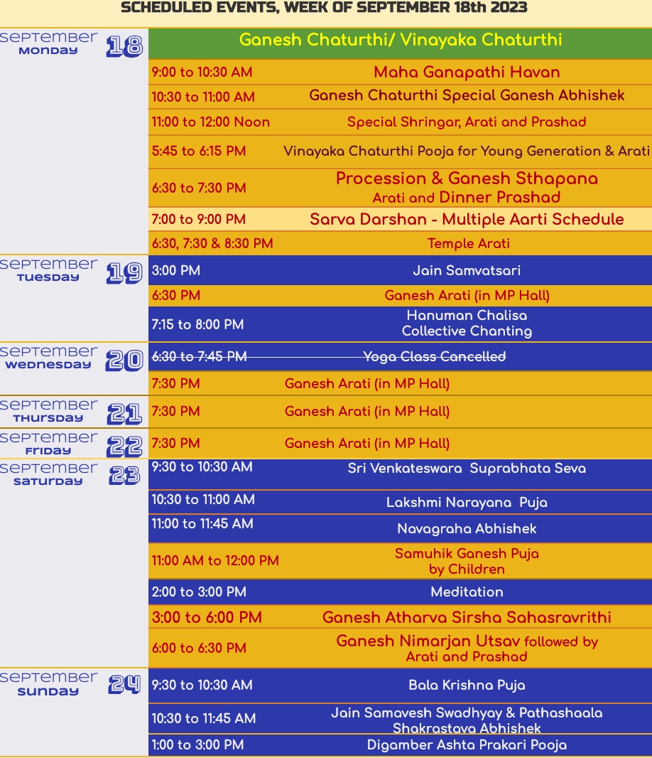 SCHEDULED EVENTS, WEEK OF SEPTEMBER 18th 2023 sepTemBer 18 Monday Ganesh Chaturthi/ Vinayaka Chaturthi 9:00 to 10:30 AM 10:30 to 11:00 AM 11:00 to 12:00 Noon Maha Ganapathi Havan Ganesh Chaturthi Special Ganesh Abhishek Special Shringar, Arati and Prashad 5:45 to 6:15 PM Vinayaka Chaturthi Pooja for Young Generation & Arati 6:30 to 7:30 PM Procession & Ganesh Sthapana Arati and Dinner Prashad 7:00 to 9:00 PM Sara Darshan - Multiple Aarti Schedule 6:30, 7:30 & 8:30 PM Temple Arati september 1g 3:00 PM Tuesday 6:30 PM 7:15 to 8:00 PM SePTemBer Wednesday 6:30 to 7:45 PM 7:30 PM Jain Samvatsari Ganesh Arati (in MP Hall) Hanuman Chalisa Collective Chanting Yoga Class Cancelled Ganesh Arati (in MP Hall) SePTemBer Thursday 421 7:30 PM SePTemBer Friday 9292 7:30 PM SepTember 28 930 to 10:30 AM Saturday 10:30 to 11:00 AM 11:00 to 11:45 AM Ganesh Arati (in MP Hall) Ganesh Arati (in MP Hall) Sri Venkateswara Suprabhata Seva 11:00 AM to 12:00 PM 2:00 to 3:00 PM 3:00 to 6:00 PM 6:00 to 6:30 PM Lakshmi Narayana Puja Navagraha Abhishek Samuhik Ganesh Puja by Children Meditation Ganesh Atharva Sirsha Sahasravrithi Ganesh Nimarjan Utsav followed by Arati and Prashad SepTemBer 24 9:30 to 10:30 AM sunday 10:30 to 11:45 AM 1:00 to 3:00 PM Bala Krishna Puja Jain Samavesh Swadhyay & Pathashaala Shakrastava Abhishek Digamber Ashta Prakari Pooja