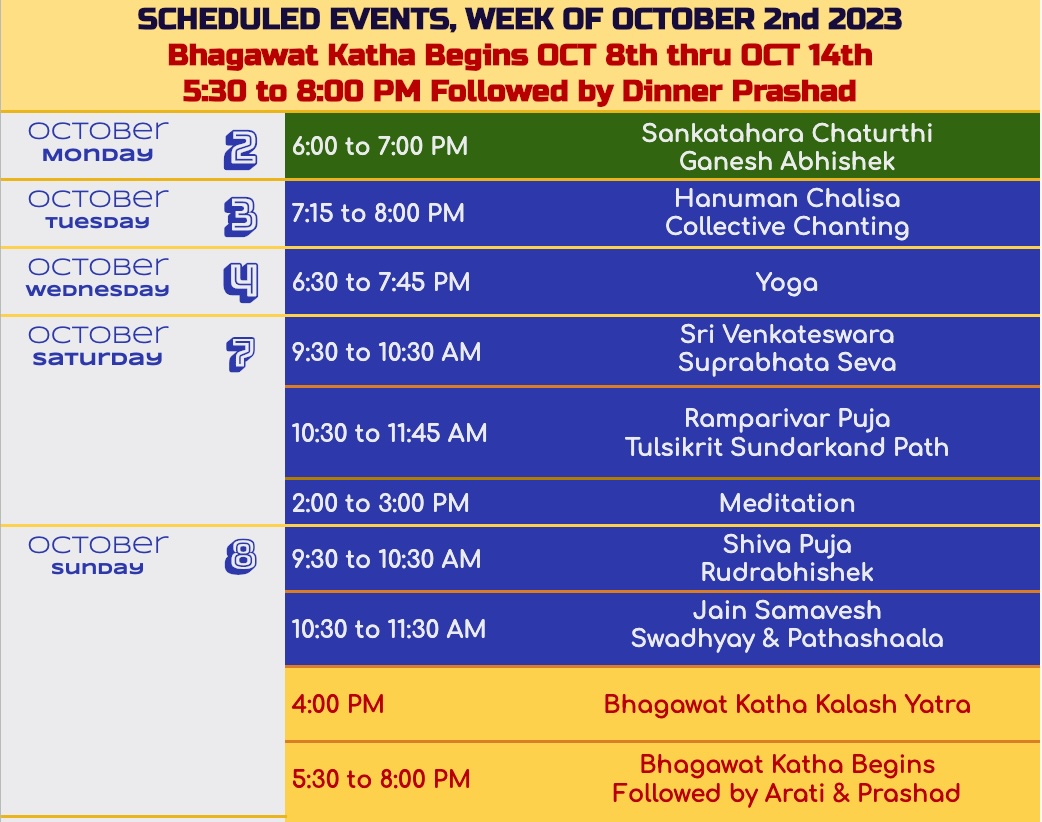SCHEDULED EVENTS, WEEK OF OCTOBER 2nd 2023 Bhagawat Katha Begins OCT 8th thru OCT 14th 5:30 to 8:00 PM Followed by Dinner Prashad Sankatahara Chaturthi 6:00 to 7:00 PM Ganesh Abhishek Hanuman Chalisa 7:15 to 8:00 PM Collective Chanting 8 6:30 to 7:45 PM 9:30 to 10:30 AM 10:30 to 11:45 AM 2:00 to 3:00 PM 9:30 to 10:30 AM 10:30 to 11:30 AM 4:00 PM 5:30 to 8:00 PM Yoga Sri Venkateswara Suprabhata Seva Ramparivar Puja Tulsikrit Sundarkand Path Meditation Shiva Puja Rudrabhishek Jain Samavesh Swadhyay & Pathashaala Bhagawat Katha Kalash Yatra Bhagawat Katha Begins Followed by Arati & Prashad by Shri Swami Ramkamal Das Vedant Ji