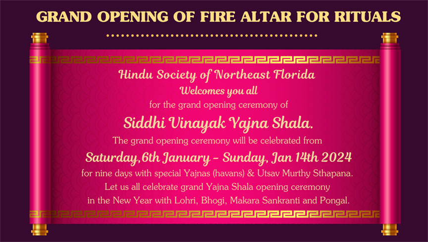GRAND OPENING OF FIRE ALTAR FOR RITUALS •• 2근222222222222222222 Hindu Society of Northeast Florida Welcomes you all for the grand opening ceremony of Siddhi Vinayak Vajna Shala. The grand opening ceremony will be celebrated from Saturday, 6th January - Sunday, Jan 14th 2024 for nine days with special Yajnas (havans) & Utsav Murthy Sthapana. Let us all celebrate grand Yajna Shala opening ceremony in the New Year with Lohri, Bhogi, Makara Sankranti and Pongal.
