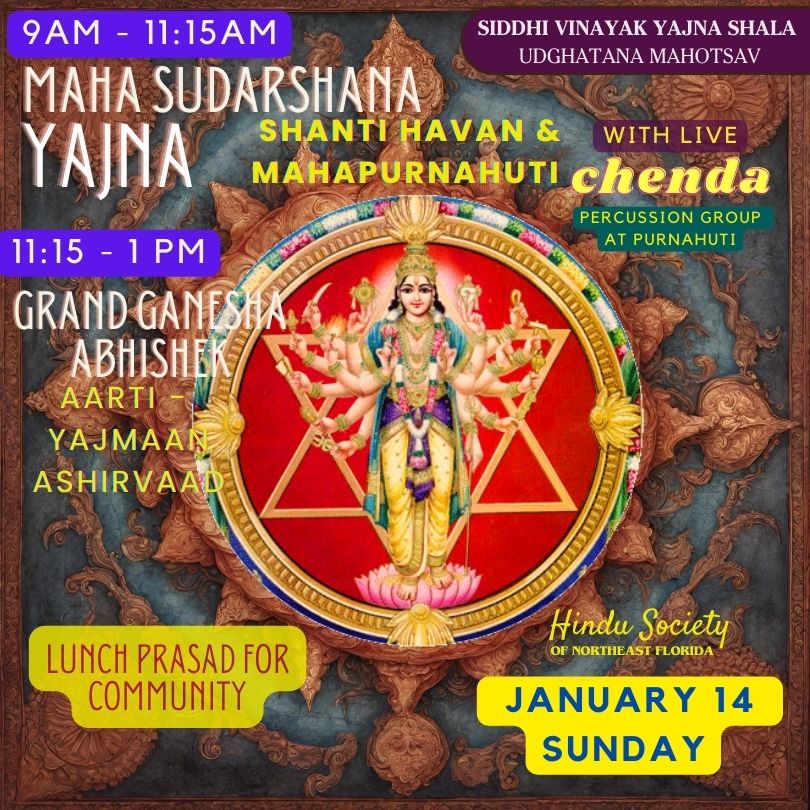 11:15 AM SIDDHI VINAYAK YAJNA SHALA UDGHATANA MAHOTSAV MAHA SUDARSHANA YAINA SHANTI HAVAN & WITH LIVE MAHAPURNAHUTI chenda PERCUSSION GROUP AT PURNAHUTI 11:15 - 1 PM GRAND GANESTA ABHISHEK AARTI YAJMAAN ASHIRVAAD LUNCH PRASAD FOR COMMUNITY Hindu Society OF NORTHEAST FLORIDA JANUARY 14