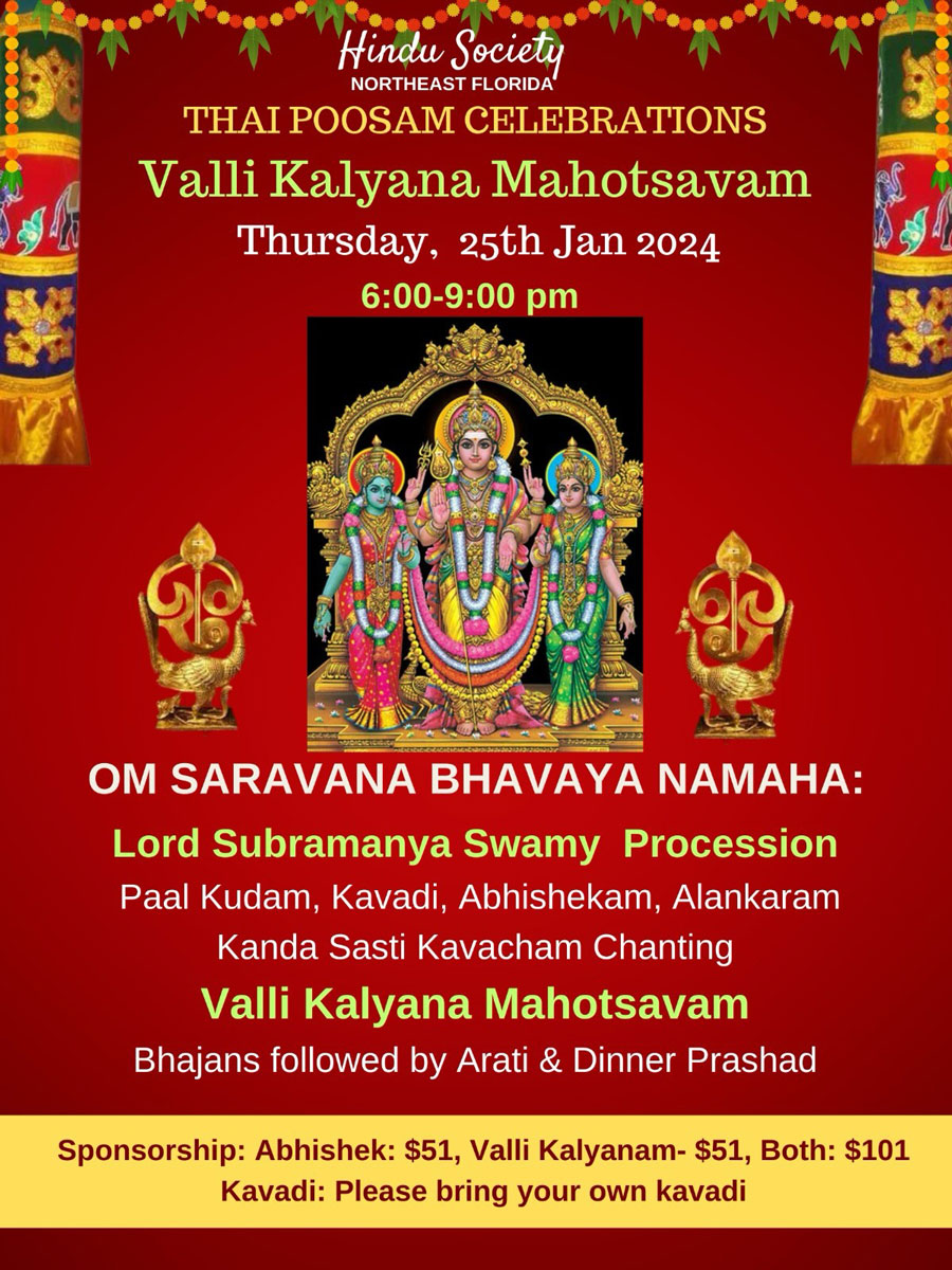 THAI POOSAM CELEBRATIONS Valli Kalyana Mahotsavam Thursday, 25th Jan 2024 6:00-9:00 pm OM SARAVANA BHAVAYA NAMAHA: Lord Subramanya Swamy Procession Paal Kudam, Kavadi, Abhishekam, Alankaram Kanda Sasti Kavacham Chanting Valli Kalyana Mahotsavam Bhajans followed by Arati & Dinner Prashad Sponsorship: Abhishek: $51, Valli Kalyanam- $51, Both: $101 Kavadi: Please bring your own kavadi