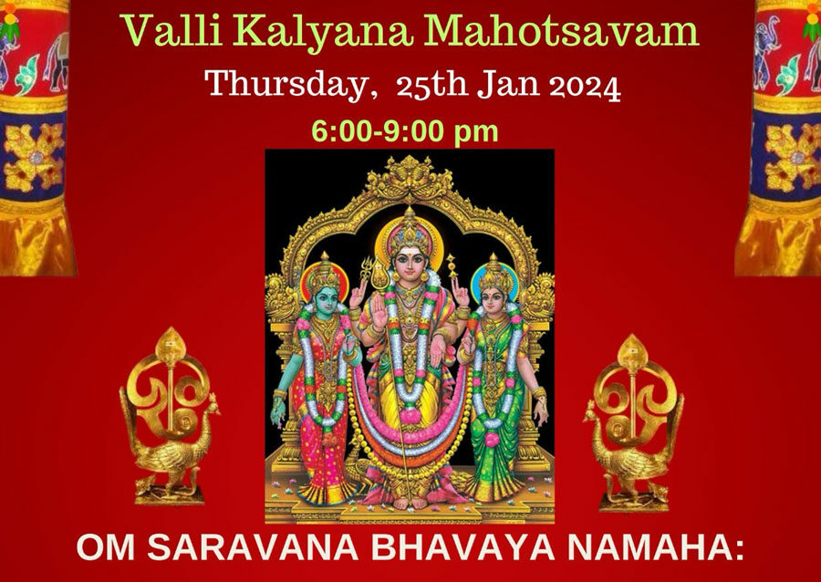 THAI POOSAM CELEBRATIONS Valli Kalyana Mahotsavam Thursday, 25th Jan 2024 6:00-9:00 pm OM SARAVANA BHAVAYA NAMAHA: Lord Subramanya Swamy Procession Paal Kudam, Kavadi, Abhishekam, Alankaram Kanda Sasti Kavacham Chanting Valli Kalyana Mahotsavam Bhajans followed by Arati & Dinner Prashad Sponsorship: Abhishek: $51, Valli Kalyanam- $51, Both: $101 Kavadi: Please bring your own kavadi