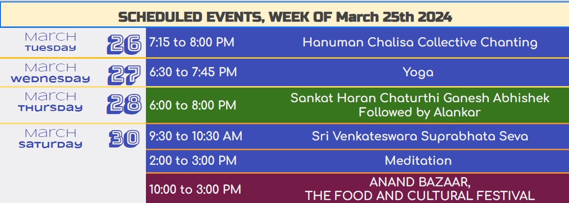 SCHEDULED EVENTS, WEEK OF Feb 26th 2024			 "January tuesday"	30	7:15 to 8:00 PM	Hanuman Chalisa Collective Chanting "January Wednesday"	31	6:30 to 7:45 PM	Yoga "February Saturday"	3	9:30 to 10:30AM	Shri Venkateshwara Suprabhat Seva 		10:30 to 11:45AM	Ramparivar Puja & Tulsikrit Sundarkand Path 		2:00 to 3:00 PM	Meditation "February Sunday"	4	10:00 to 11:00AM	Ganesh Abhishek